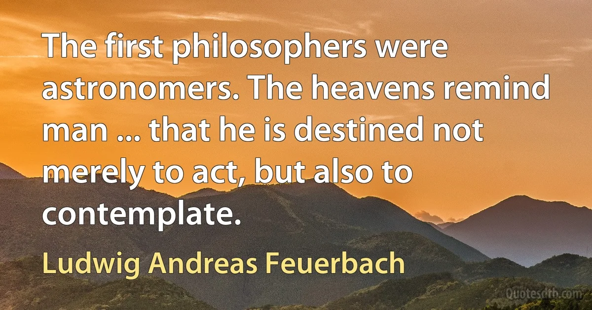 The first philosophers were astronomers. The heavens remind man ... that he is destined not merely to act, but also to contemplate. (Ludwig Andreas Feuerbach)