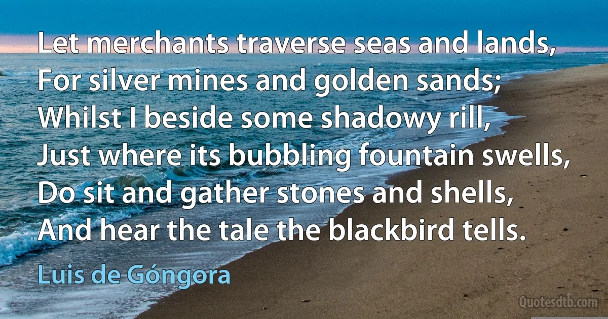 Let merchants traverse seas and lands,
For silver mines and golden sands;
Whilst I beside some shadowy rill,
Just where its bubbling fountain swells,
Do sit and gather stones and shells,
And hear the tale the blackbird tells. (Luis de Góngora)