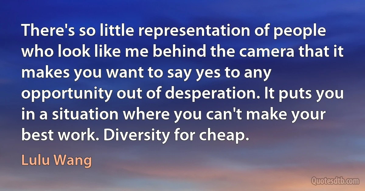 There's so little representation of people who look like me behind the camera that it makes you want to say yes to any opportunity out of desperation. It puts you in a situation where you can't make your best work. Diversity for cheap. (Lulu Wang)