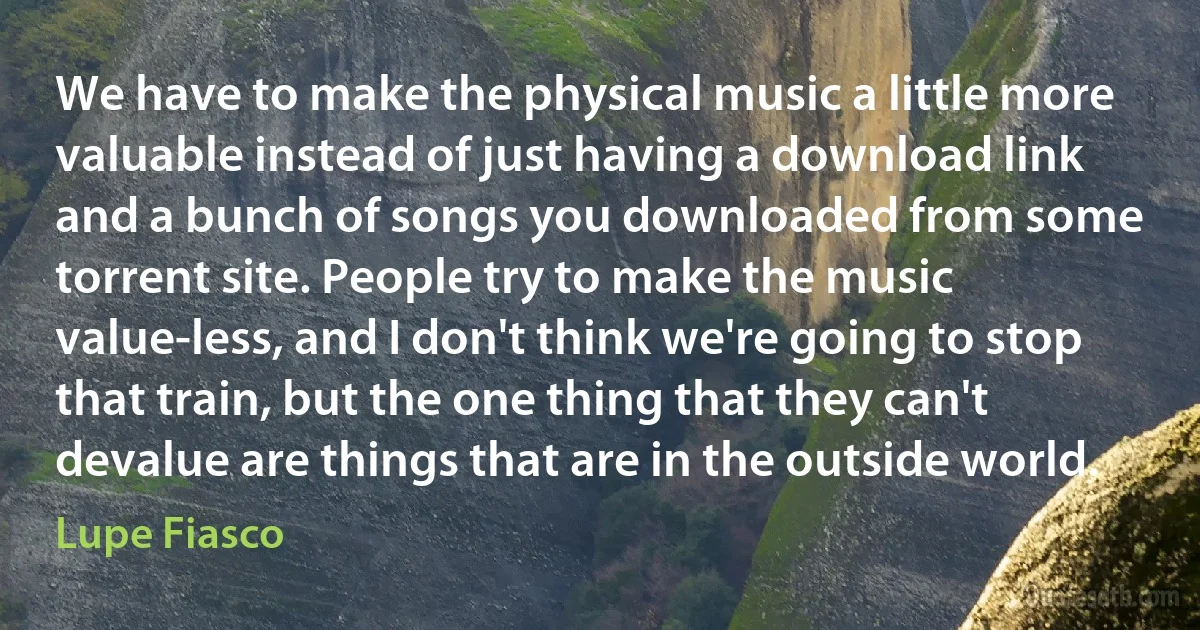 We have to make the physical music a little more valuable instead of just having a download link and a bunch of songs you downloaded from some torrent site. People try to make the music value-less, and I don't think we're going to stop that train, but the one thing that they can't devalue are things that are in the outside world. (Lupe Fiasco)