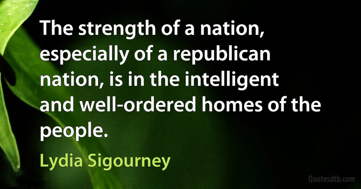 The strength of a nation, especially of a republican nation, is in the intelligent and well-ordered homes of the people. (Lydia Sigourney)