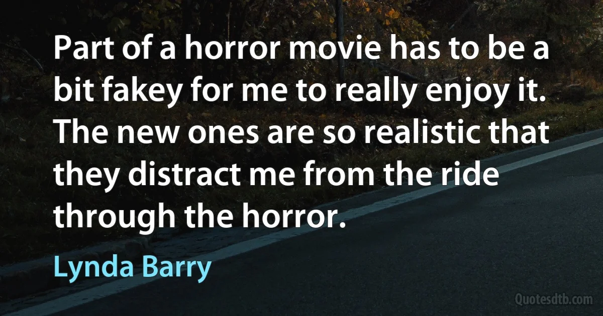 Part of a horror movie has to be a bit fakey for me to really enjoy it. The new ones are so realistic that they distract me from the ride through the horror. (Lynda Barry)