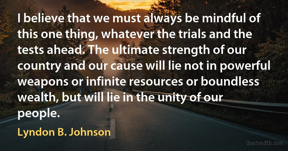 I believe that we must always be mindful of this one thing, whatever the trials and the tests ahead. The ultimate strength of our country and our cause will lie not in powerful weapons or infinite resources or boundless wealth, but will lie in the unity of our people. (Lyndon B. Johnson)