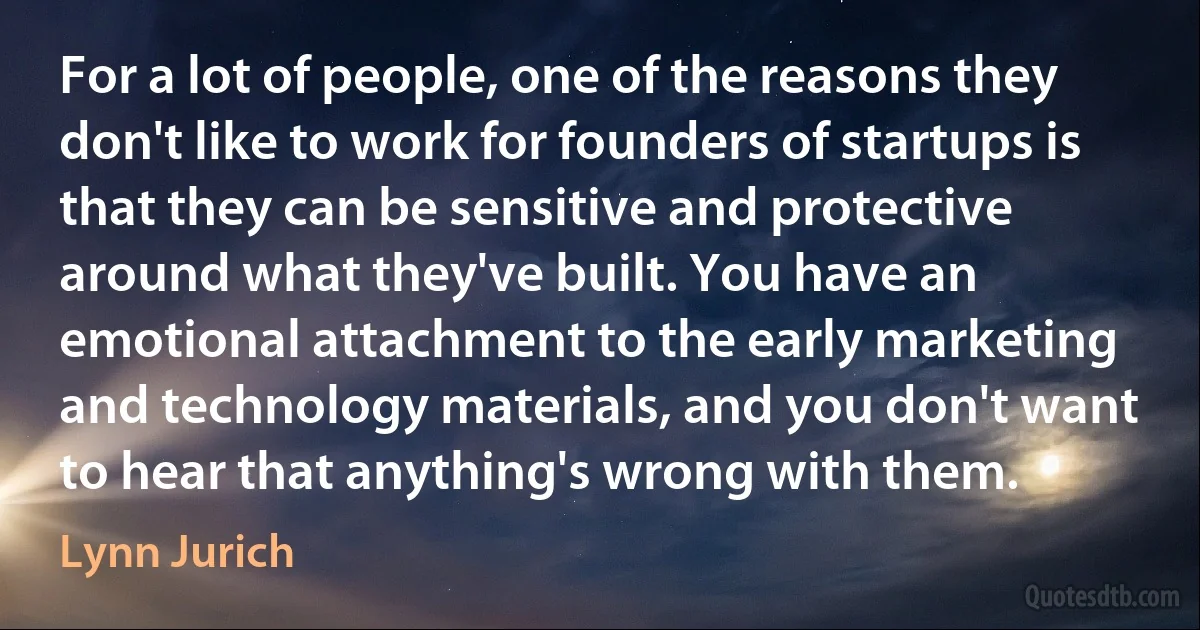 For a lot of people, one of the reasons they don't like to work for founders of startups is that they can be sensitive and protective around what they've built. You have an emotional attachment to the early marketing and technology materials, and you don't want to hear that anything's wrong with them. (Lynn Jurich)