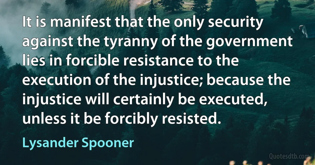 It is manifest that the only security against the tyranny of the government lies in forcible resistance to the execution of the injustice; because the injustice will certainly be executed, unless it be forcibly resisted. (Lysander Spooner)