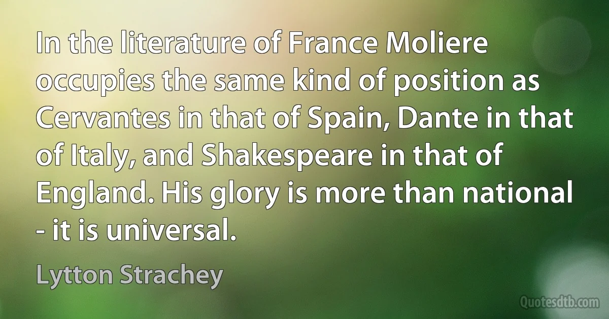 In the literature of France Moliere occupies the same kind of position as Cervantes in that of Spain, Dante in that of Italy, and Shakespeare in that of England. His glory is more than national - it is universal. (Lytton Strachey)