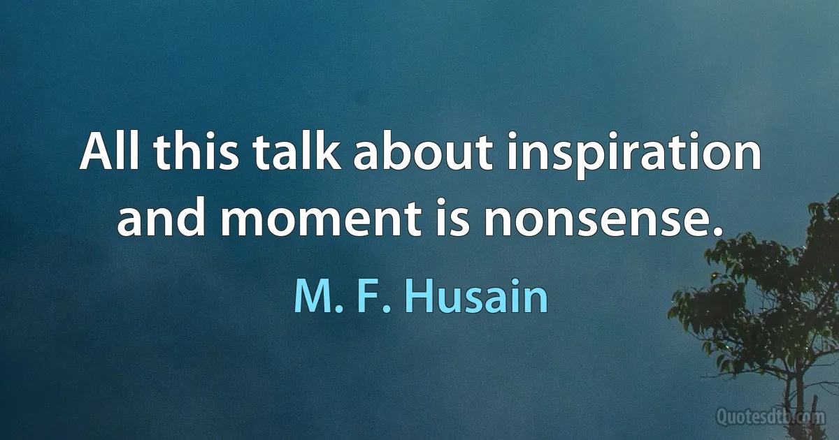 All this talk about inspiration and moment is nonsense. (M. F. Husain)