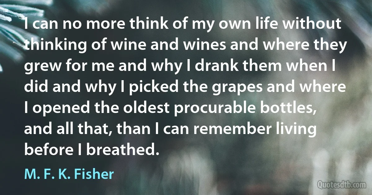 I can no more think of my own life without thinking of wine and wines and where they grew for me and why I drank them when I did and why I picked the grapes and where I opened the oldest procurable bottles, and all that, than I can remember living before I breathed. (M. F. K. Fisher)