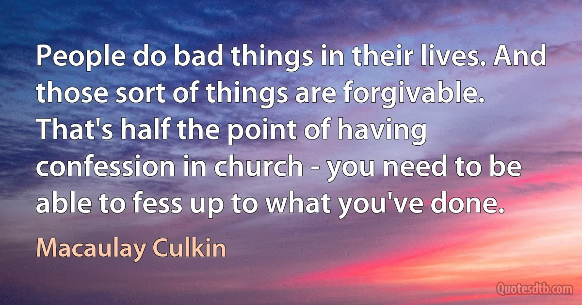 People do bad things in their lives. And those sort of things are forgivable. That's half the point of having confession in church - you need to be able to fess up to what you've done. (Macaulay Culkin)