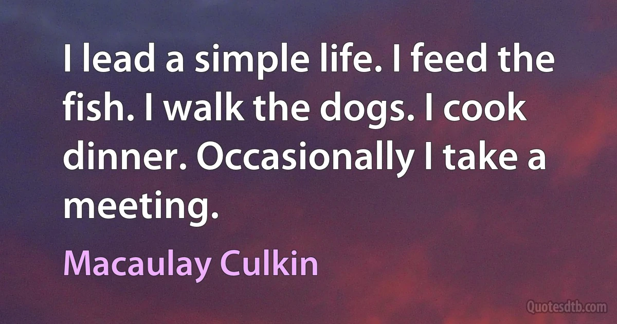 I lead a simple life. I feed the fish. I walk the dogs. I cook dinner. Occasionally I take a meeting. (Macaulay Culkin)