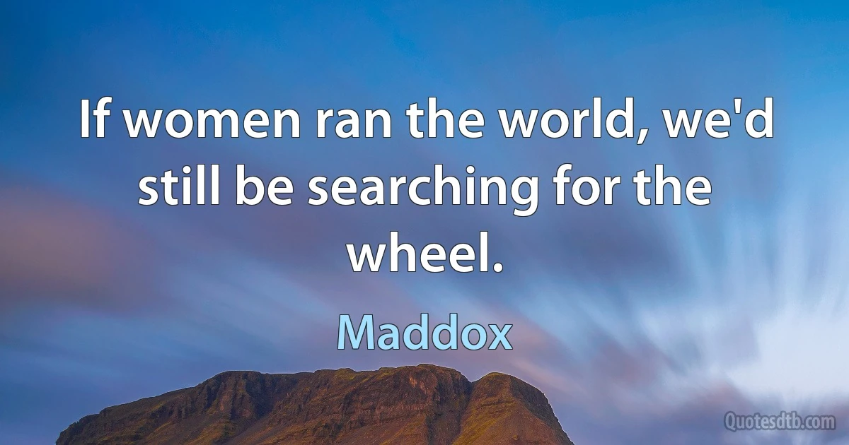 If women ran the world, we'd still be searching for the wheel. (Maddox)