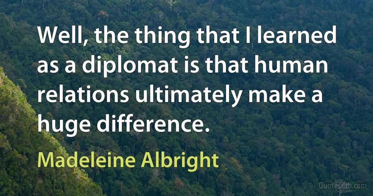 Well, the thing that I learned as a diplomat is that human relations ultimately make a huge difference. (Madeleine Albright)