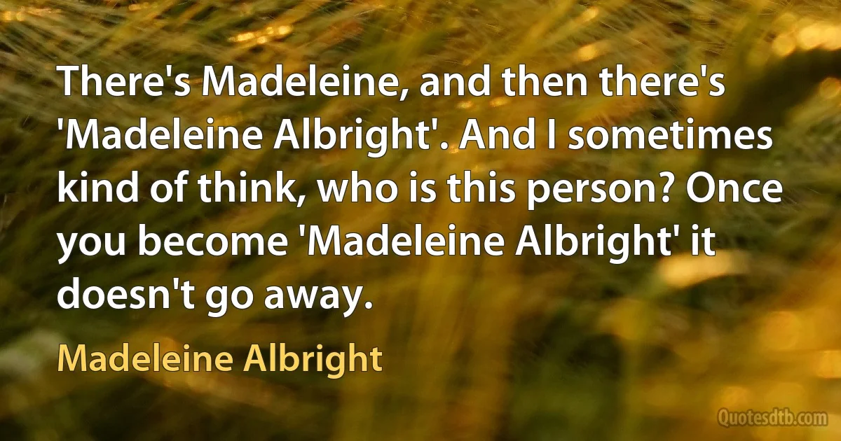 There's Madeleine, and then there's 'Madeleine Albright'. And I sometimes kind of think, who is this person? Once you become 'Madeleine Albright' it doesn't go away. (Madeleine Albright)