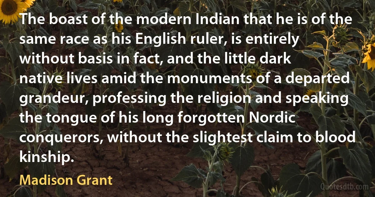 The boast of the modern Indian that he is of the same race as his English ruler, is entirely without basis in fact, and the little dark native lives amid the monuments of a departed grandeur, professing the religion and speaking the tongue of his long forgotten Nordic conquerors, without the slightest claim to blood kinship. (Madison Grant)