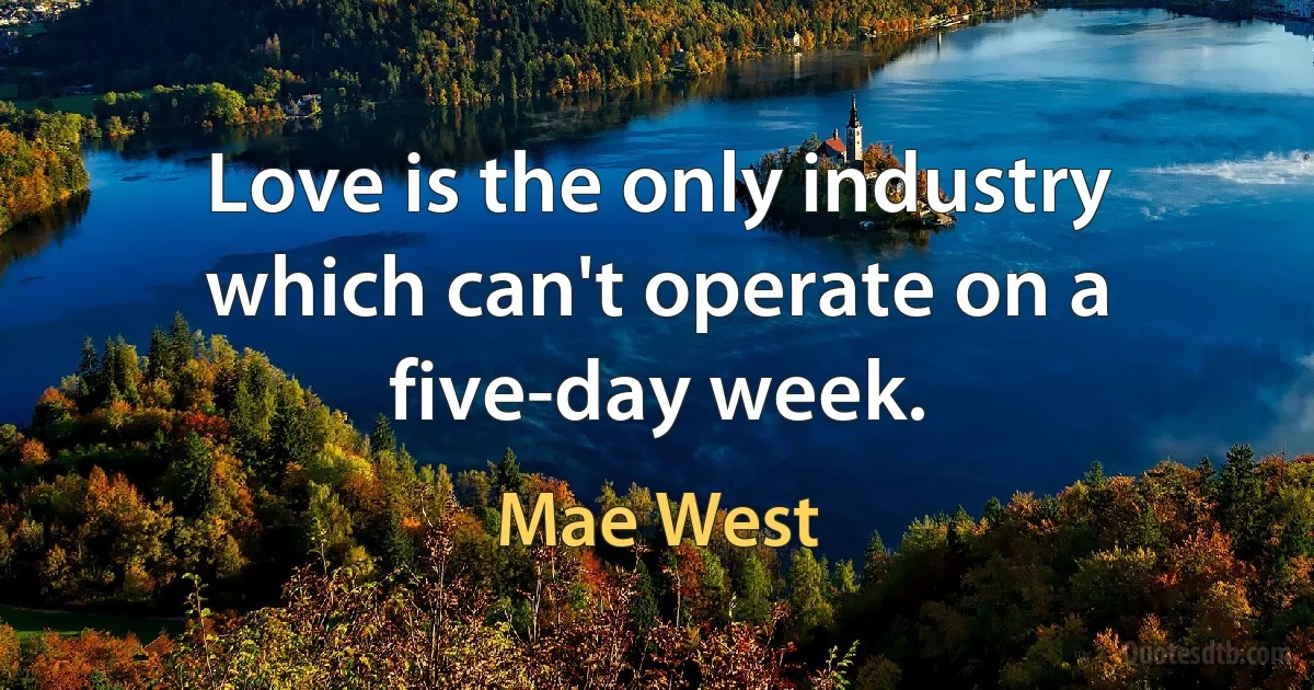 Love is the only industry which can't operate on a five-day week. (Mae West)