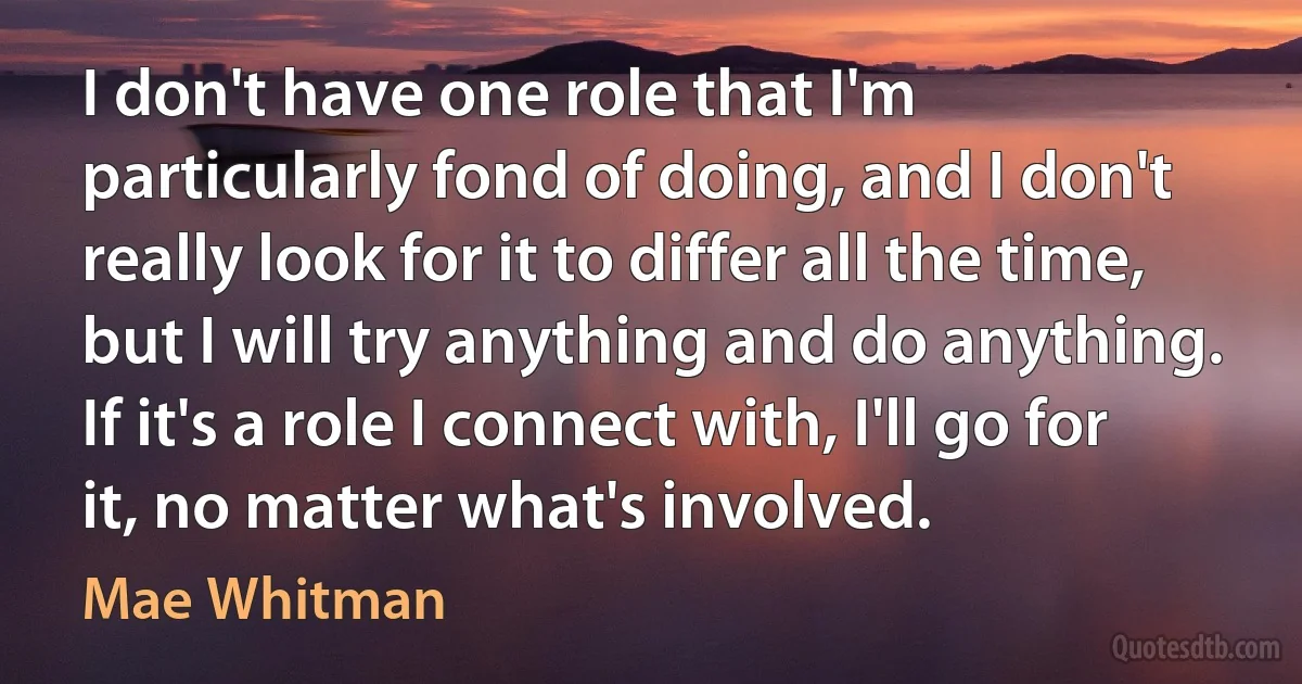 I don't have one role that I'm particularly fond of doing, and I don't really look for it to differ all the time, but I will try anything and do anything. If it's a role I connect with, I'll go for it, no matter what's involved. (Mae Whitman)