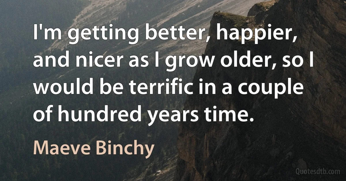 I'm getting better, happier, and nicer as I grow older, so I would be terrific in a couple of hundred years time. (Maeve Binchy)