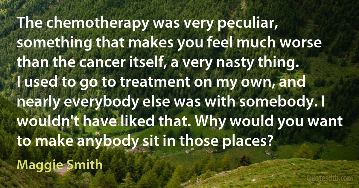 The chemotherapy was very peculiar, something that makes you feel much worse than the cancer itself, a very nasty thing. I used to go to treatment on my own, and nearly everybody else was with somebody. I wouldn't have liked that. Why would you want to make anybody sit in those places? (Maggie Smith)