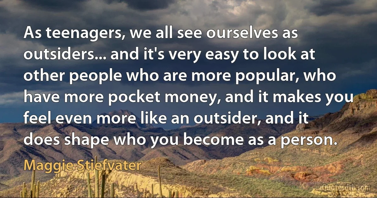 As teenagers, we all see ourselves as outsiders... and it's very easy to look at other people who are more popular, who have more pocket money, and it makes you feel even more like an outsider, and it does shape who you become as a person. (Maggie Stiefvater)