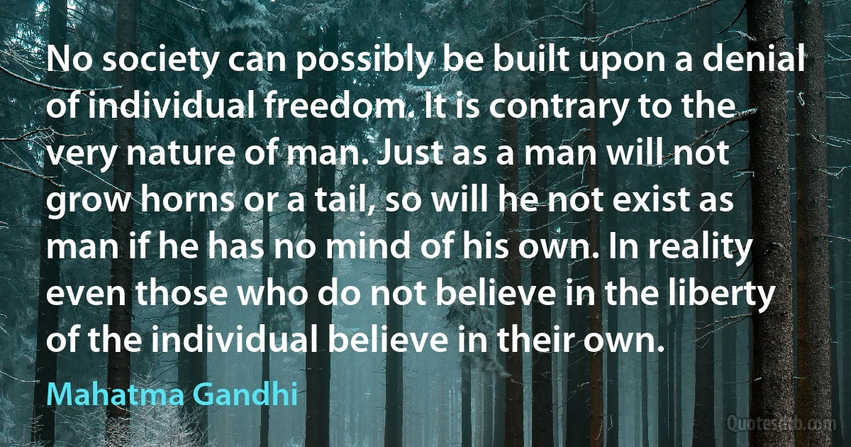 No society can possibly be built upon a denial of individual freedom. It is contrary to the very nature of man. Just as a man will not grow horns or a tail, so will he not exist as man if he has no mind of his own. In reality even those who do not believe in the liberty of the individual believe in their own. (Mahatma Gandhi)