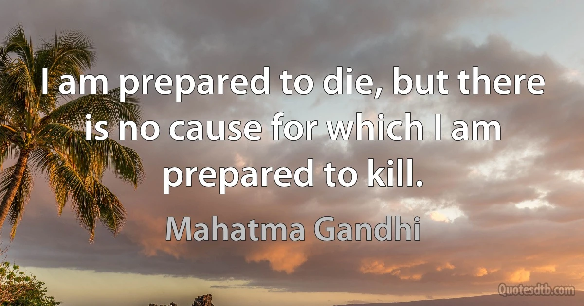 I am prepared to die, but there is no cause for which I am prepared to kill. (Mahatma Gandhi)