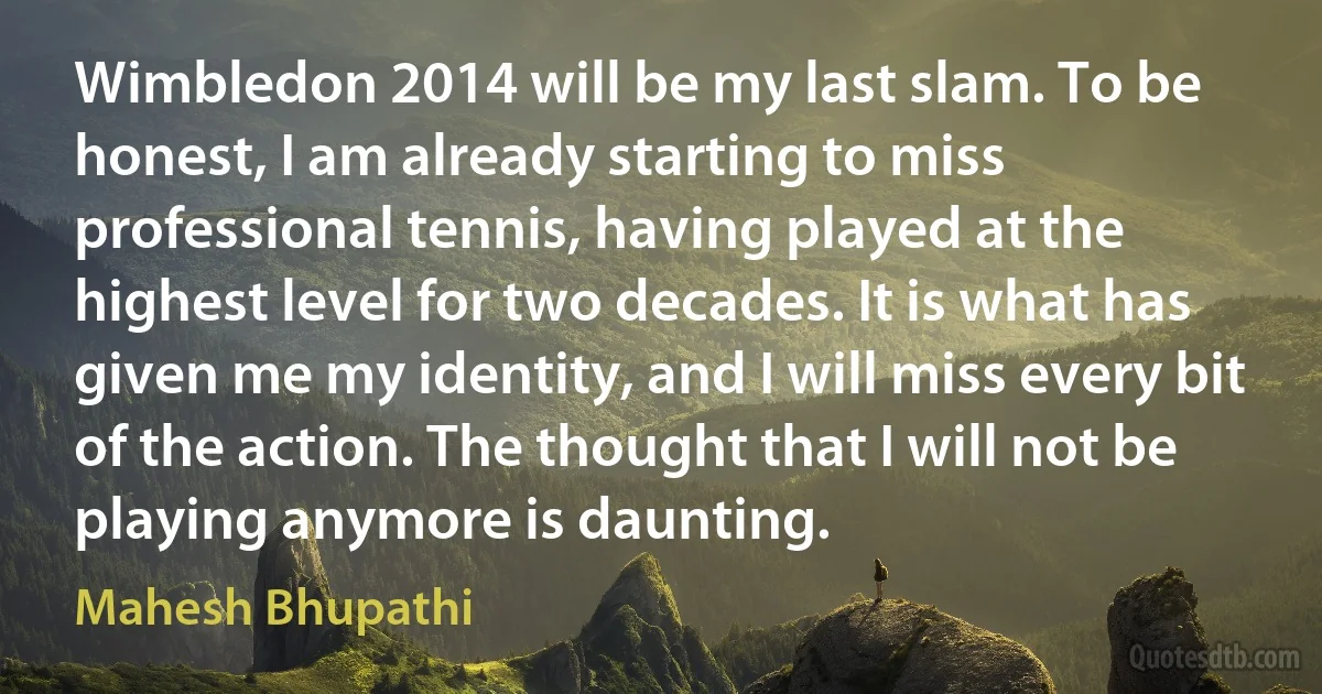 Wimbledon 2014 will be my last slam. To be honest, I am already starting to miss professional tennis, having played at the highest level for two decades. It is what has given me my identity, and I will miss every bit of the action. The thought that I will not be playing anymore is daunting. (Mahesh Bhupathi)