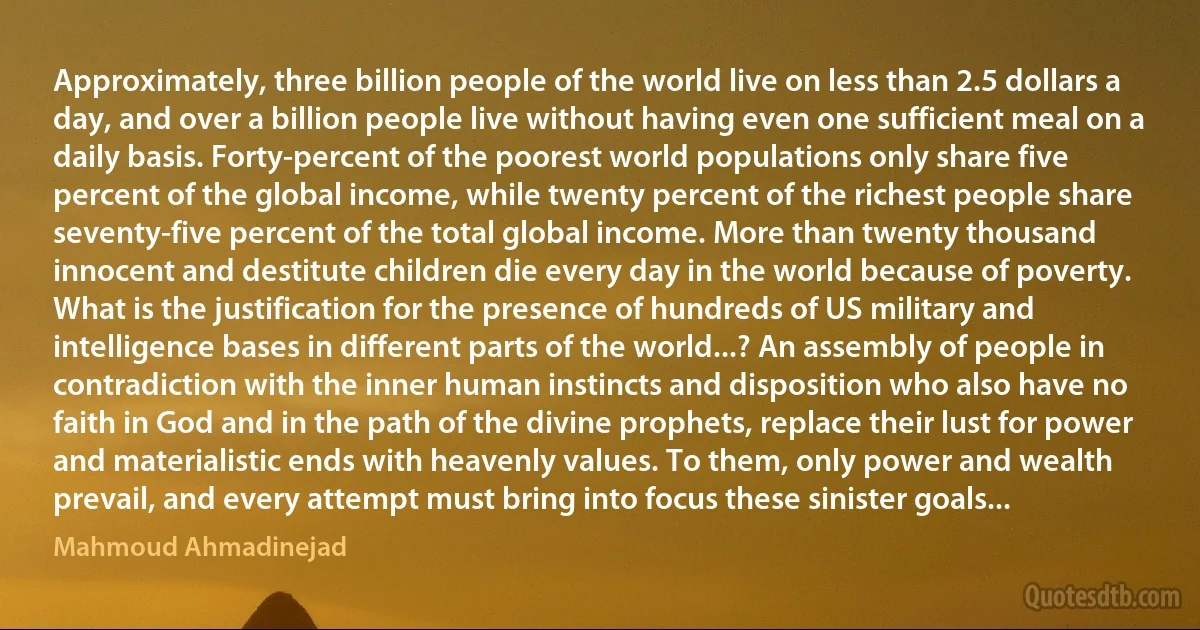 Approximately, three billion people of the world live on less than 2.5 dollars a day, and over a billion people live without having even one sufficient meal on a daily basis. Forty-percent of the poorest world populations only share five percent of the global income, while twenty percent of the richest people share seventy-five percent of the total global income. More than twenty thousand innocent and destitute children die every day in the world because of poverty.
What is the justification for the presence of hundreds of US military and intelligence bases in different parts of the world...? An assembly of people in contradiction with the inner human instincts and disposition who also have no faith in God and in the path of the divine prophets, replace their lust for power and materialistic ends with heavenly values. To them, only power and wealth prevail, and every attempt must bring into focus these sinister goals... (Mahmoud Ahmadinejad)