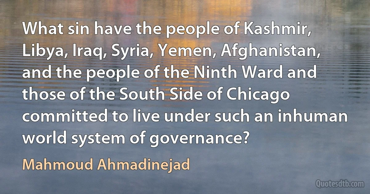 What sin have the people of Kashmir, Libya, Iraq, Syria, Yemen, Afghanistan, and the people of the Ninth Ward and those of the South Side of Chicago committed to live under such an inhuman world system of governance? (Mahmoud Ahmadinejad)