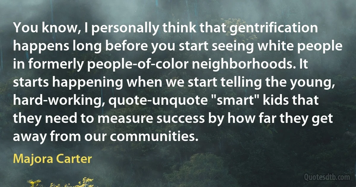 You know, I personally think that gentrification happens long before you start seeing white people in formerly people-of-color neighborhoods. It starts happening when we start telling the young, hard-working, quote-unquote "smart" kids that they need to measure success by how far they get away from our communities. (Majora Carter)