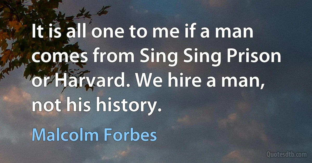 It is all one to me if a man comes from Sing Sing Prison or Harvard. We hire a man, not his history. (Malcolm Forbes)