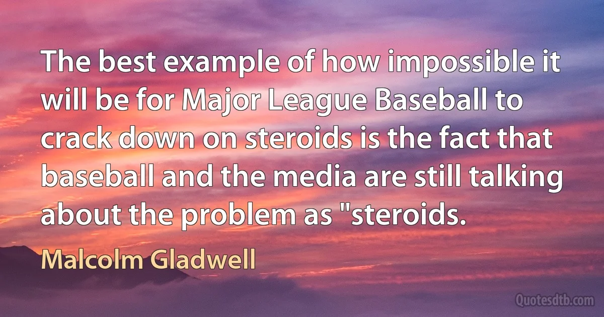 The best example of how impossible it will be for Major League Baseball to crack down on steroids is the fact that baseball and the media are still talking about the problem as "steroids. (Malcolm Gladwell)