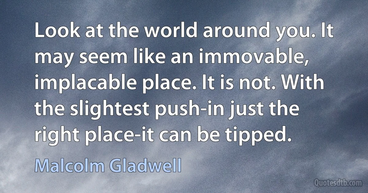 Look at the world around you. It may seem like an immovable, implacable place. It is not. With the slightest push-in just the right place-it can be tipped. (Malcolm Gladwell)