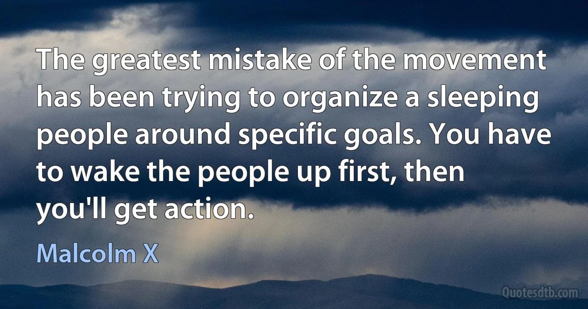 The greatest mistake of the movement has been trying to organize a sleeping people around specific goals. You have to wake the people up first, then you'll get action. (Malcolm X)