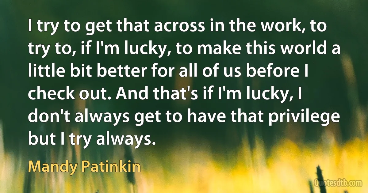 I try to get that across in the work, to try to, if I'm lucky, to make this world a little bit better for all of us before I check out. And that's if I'm lucky, I don't always get to have that privilege but I try always. (Mandy Patinkin)