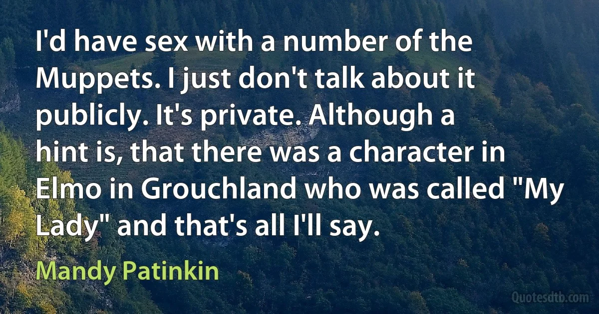 I'd have sex with a number of the Muppets. I just don't talk about it publicly. It's private. Although a hint is, that there was a character in Elmo in Grouchland who was called "My Lady" and that's all I'll say. (Mandy Patinkin)