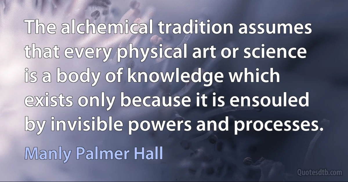 The alchemical tradition assumes that every physical art or science is a body of knowledge which exists only because it is ensouled by invisible powers and processes. (Manly Palmer Hall)