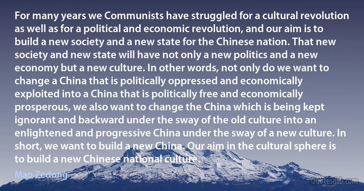 For many years we Communists have struggled for a cultural revolution as well as for a political and economic revolution, and our aim is to build a new society and a new state for the Chinese nation. That new society and new state will have not only a new politics and a new economy but a new culture. In other words, not only do we want to change a China that is politically oppressed and economically exploited into a China that is politically free and economically prosperous, we also want to change the China which is being kept ignorant and backward under the sway of the old culture into an enlightened and progressive China under the sway of a new culture. In short, we want to build a new China. Our aim in the cultural sphere is to build a new Chinese national culture. (Mao Zedong)