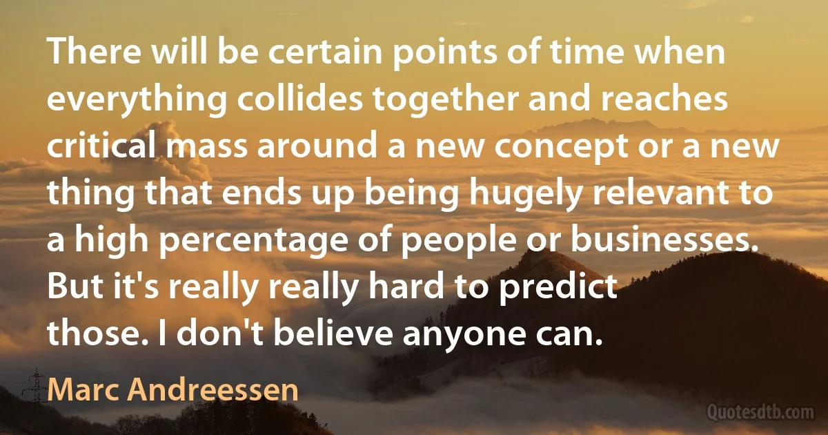 There will be certain points of time when everything collides together and reaches critical mass around a new concept or a new thing that ends up being hugely relevant to a high percentage of people or businesses. But it's really really hard to predict those. I don't believe anyone can. (Marc Andreessen)