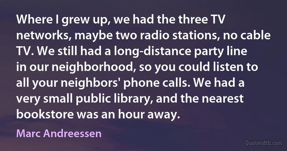 Where I grew up, we had the three TV networks, maybe two radio stations, no cable TV. We still had a long-distance party line in our neighborhood, so you could listen to all your neighbors' phone calls. We had a very small public library, and the nearest bookstore was an hour away. (Marc Andreessen)