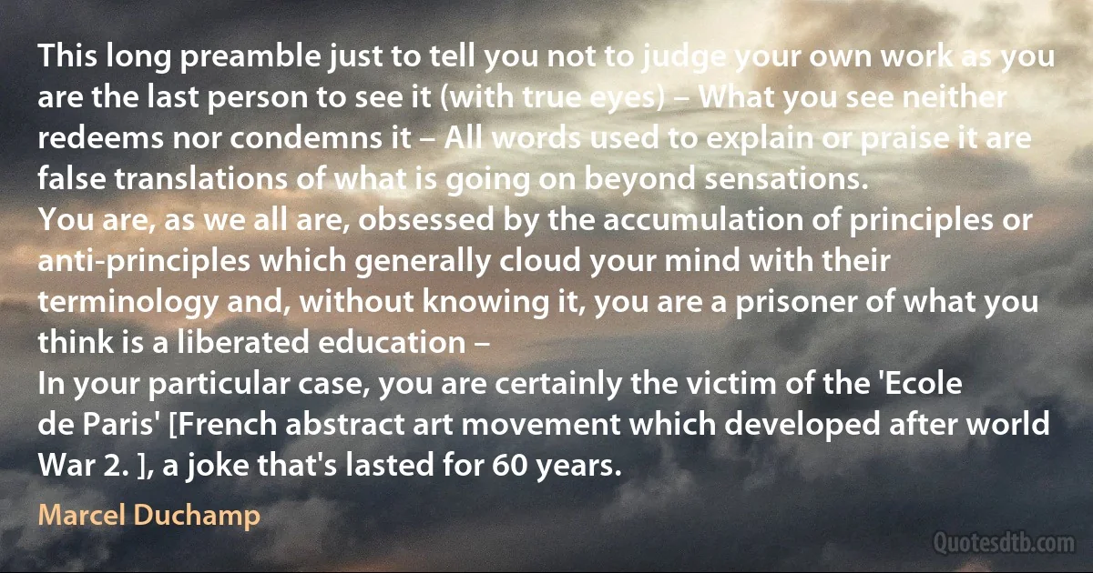 This long preamble just to tell you not to judge your own work as you are the last person to see it (with true eyes) – What you see neither redeems nor condemns it – All words used to explain or praise it are false translations of what is going on beyond sensations.
You are, as we all are, obsessed by the accumulation of principles or anti-principles which generally cloud your mind with their terminology and, without knowing it, you are a prisoner of what you think is a liberated education –
In your particular case, you are certainly the victim of the 'Ecole de Paris' [French abstract art movement which developed after world War 2. ], a joke that's lasted for 60 years. (Marcel Duchamp)