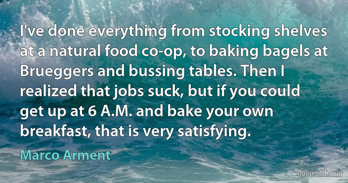 I've done everything from stocking shelves at a natural food co-op, to baking bagels at Brueggers and bussing tables. Then I realized that jobs suck, but if you could get up at 6 A.M. and bake your own breakfast, that is very satisfying. (Marco Arment)