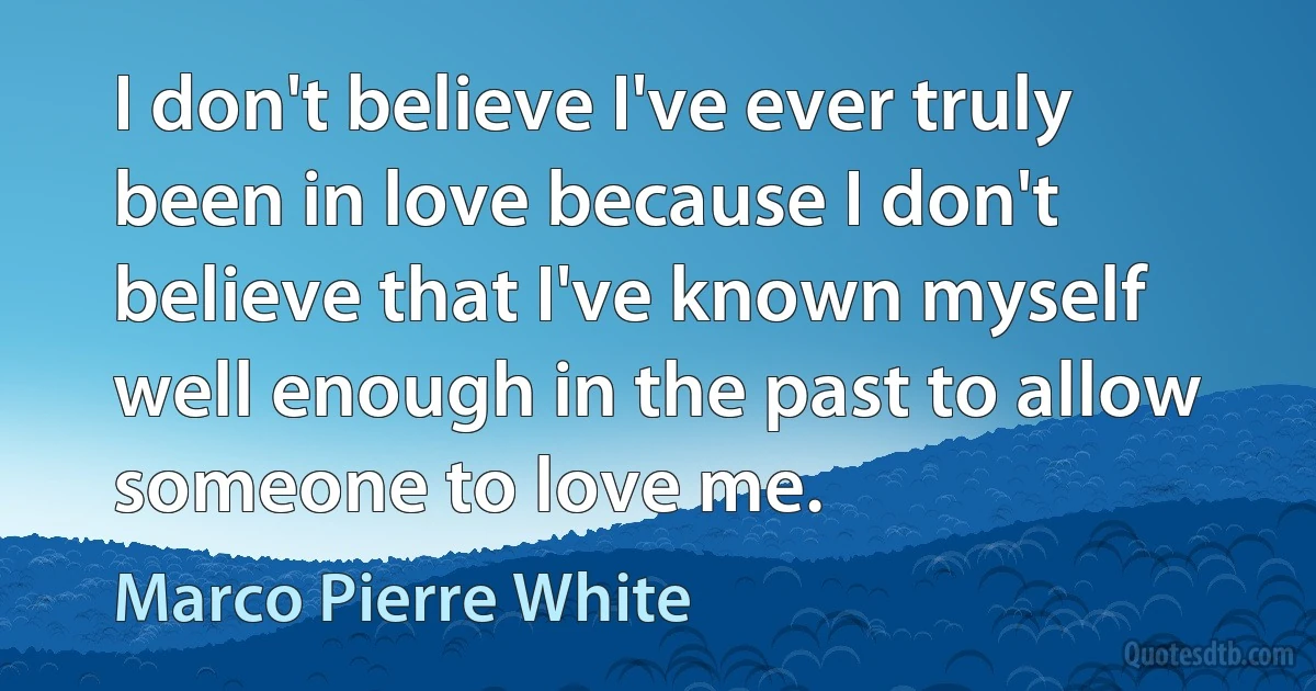 I don't believe I've ever truly been in love because I don't believe that I've known myself well enough in the past to allow someone to love me. (Marco Pierre White)