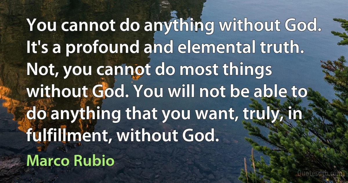 You cannot do anything without God. It's a profound and elemental truth. Not, you cannot do most things without God. You will not be able to do anything that you want, truly, in fulfillment, without God. (Marco Rubio)