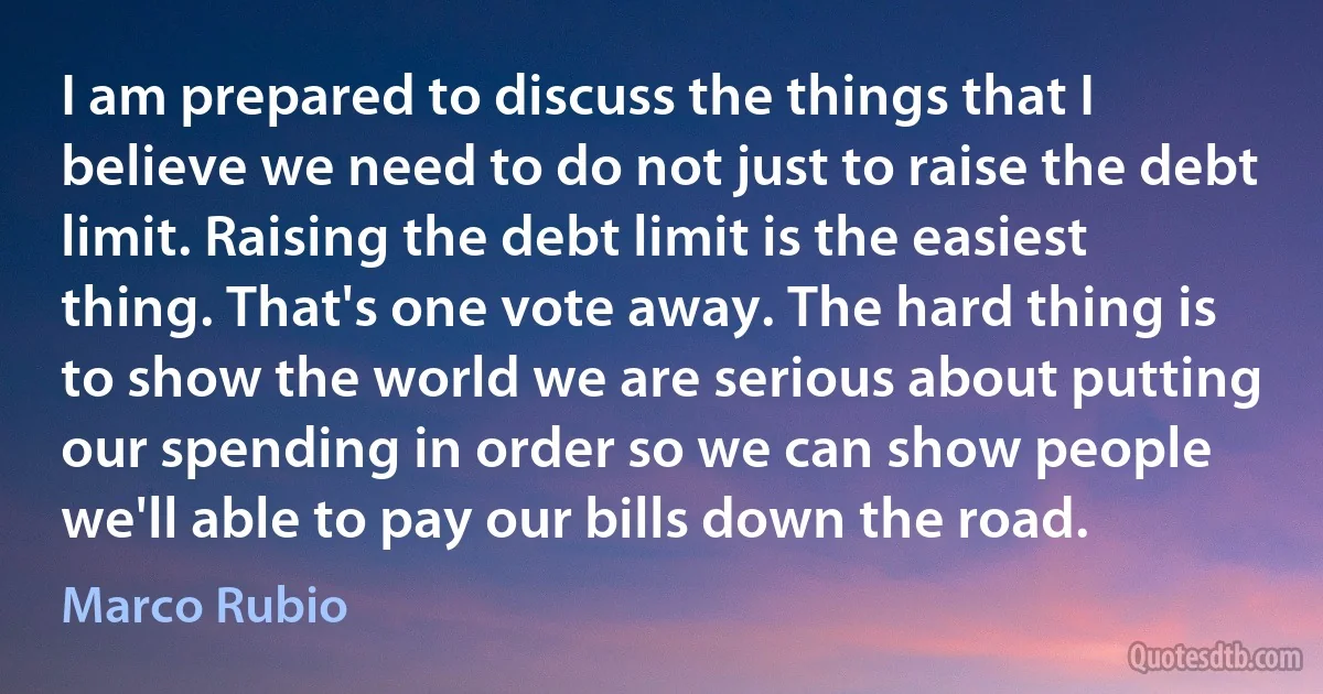 I am prepared to discuss the things that I believe we need to do not just to raise the debt limit. Raising the debt limit is the easiest thing. That's one vote away. The hard thing is to show the world we are serious about putting our spending in order so we can show people we'll able to pay our bills down the road. (Marco Rubio)