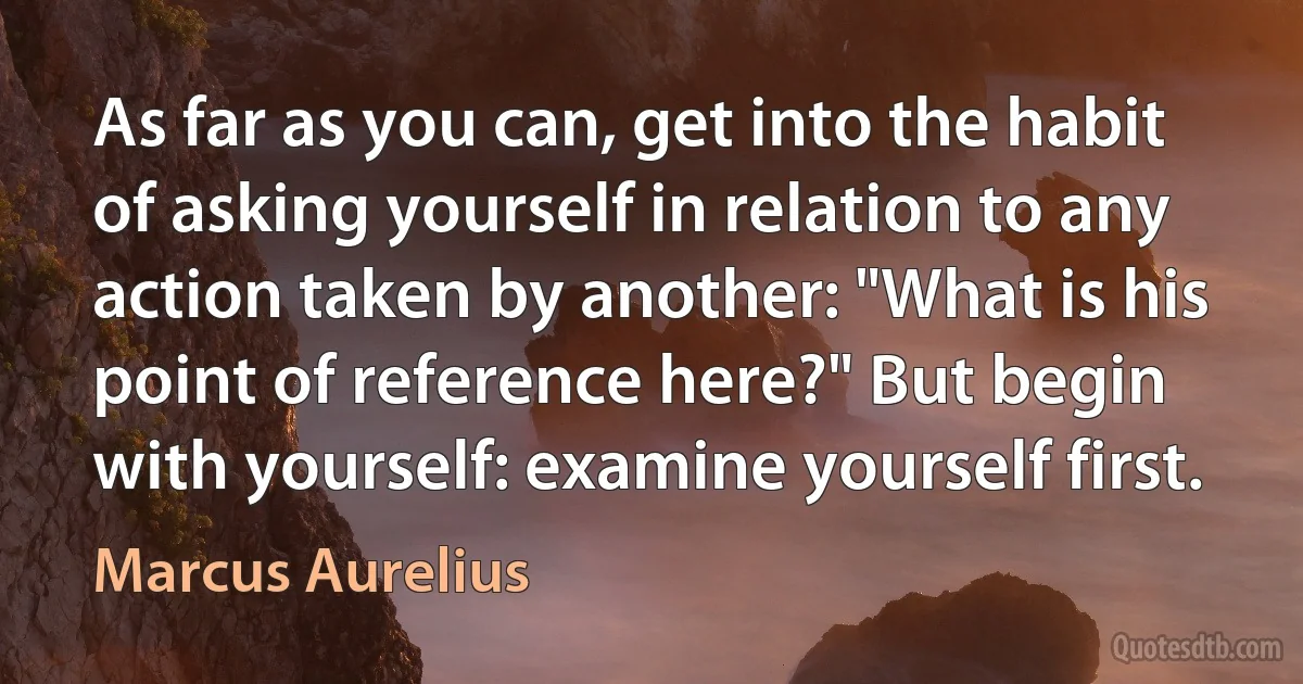 As far as you can, get into the habit of asking yourself in relation to any action taken by another: "What is his point of reference here?" But begin with yourself: examine yourself first. (Marcus Aurelius)