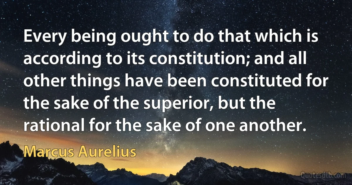 Every being ought to do that which is according to its constitution; and all other things have been constituted for the sake of the superior, but the rational for the sake of one another. (Marcus Aurelius)