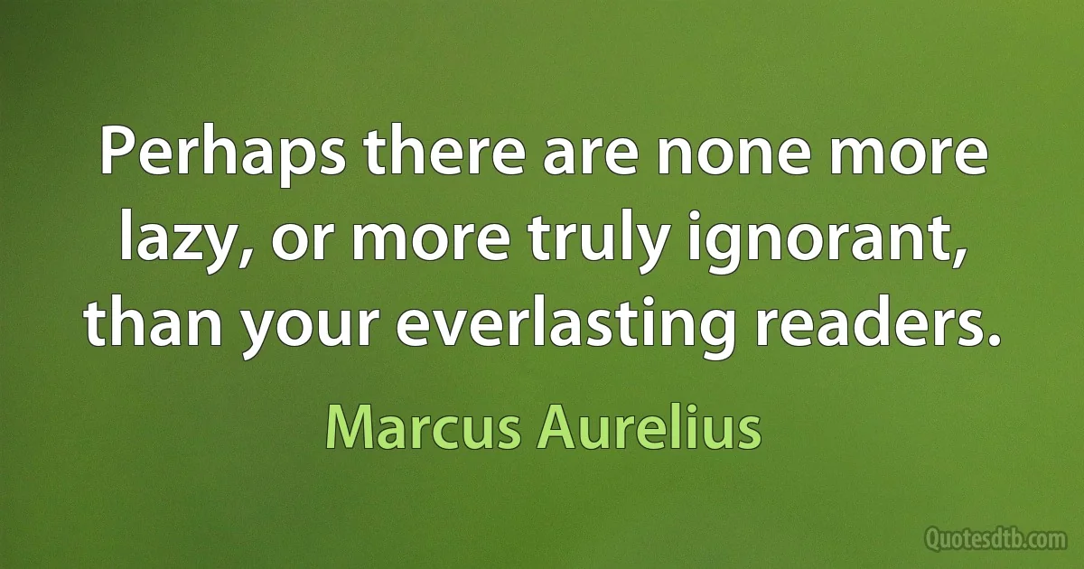 Perhaps there are none more lazy, or more truly ignorant, than your everlasting readers. (Marcus Aurelius)