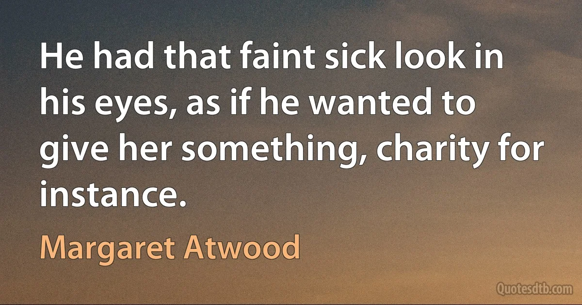 He had that faint sick look in his eyes, as if he wanted to give her something, charity for instance. (Margaret Atwood)