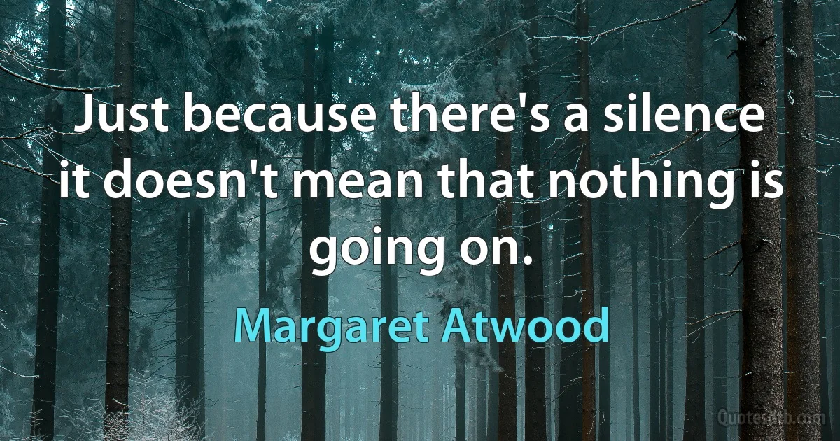 Just because there's a silence it doesn't mean that nothing is going on. (Margaret Atwood)