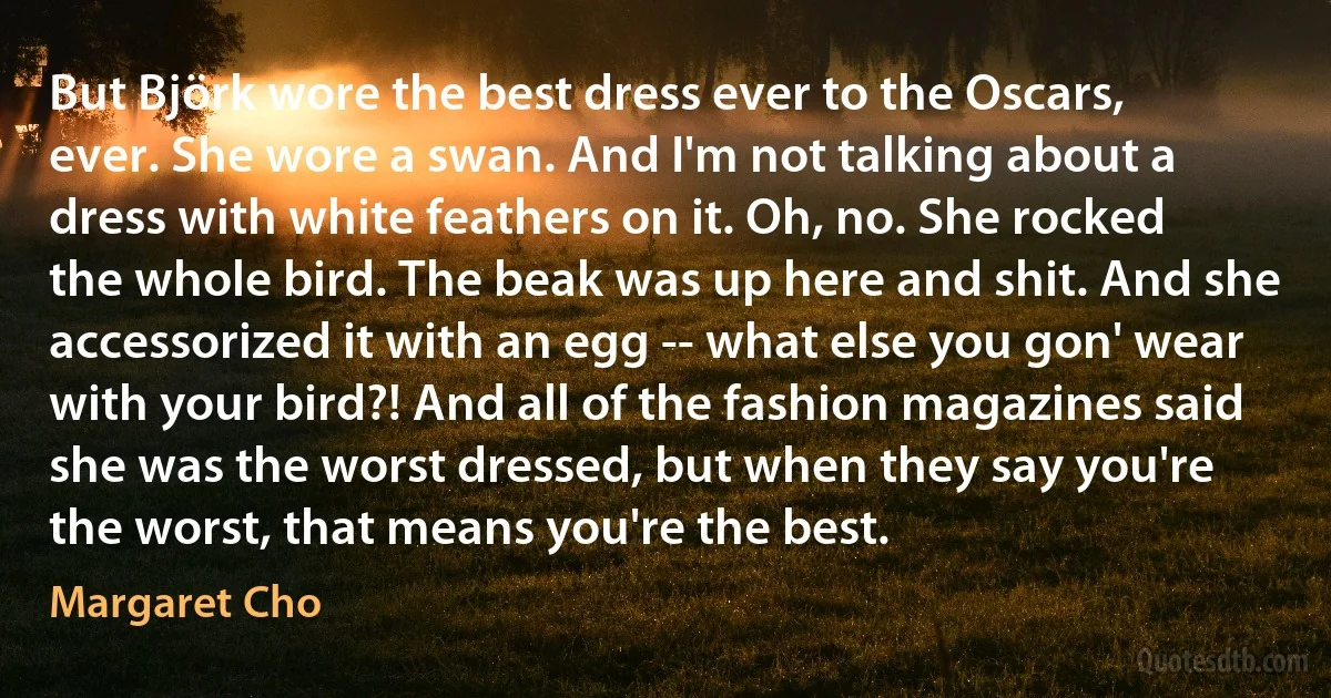 But Björk wore the best dress ever to the Oscars, ever. She wore a swan. And I'm not talking about a dress with white feathers on it. Oh, no. She rocked the whole bird. The beak was up here and shit. And she accessorized it with an egg -- what else you gon' wear with your bird?! And all of the fashion magazines said she was the worst dressed, but when they say you're the worst, that means you're the best. (Margaret Cho)